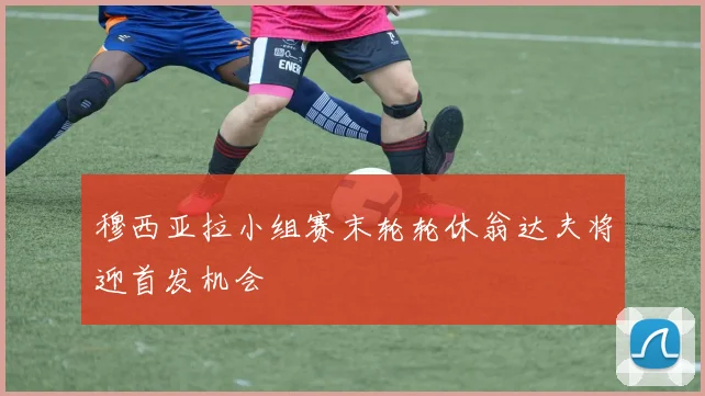 穆西亚拉小组赛末轮轮休翁达夫将迎首发机会