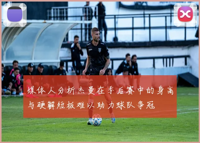 媒体人分析杰曼在季后赛中的身高与硬解短板难以助力球队争冠