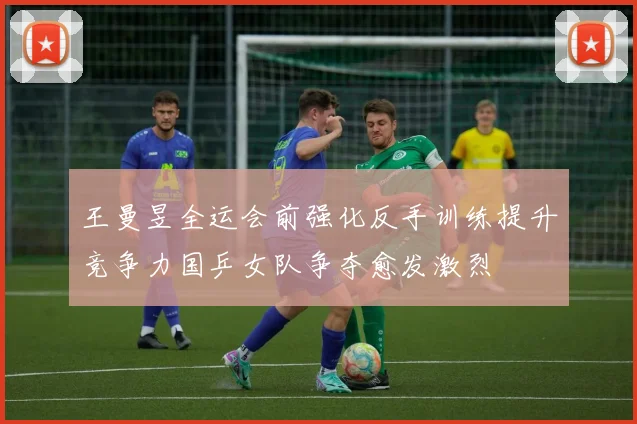 王曼昱全运会前强化反手训练提升竞争力国乒女队争夺愈发激烈