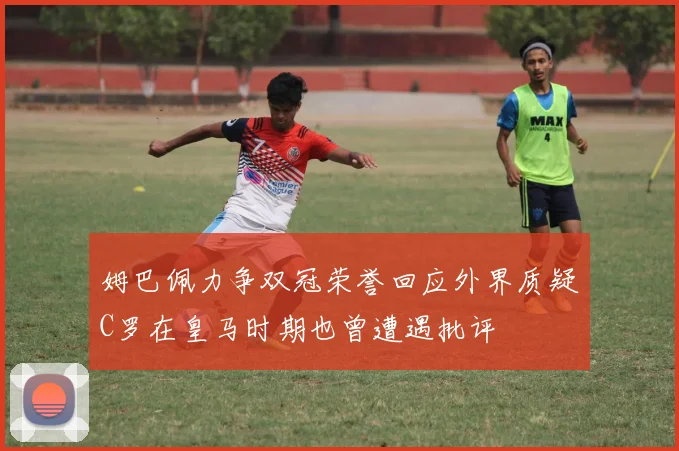 姆巴佩力争双冠荣誉回应外界质疑C罗在皇马时期也曾遭遇批评