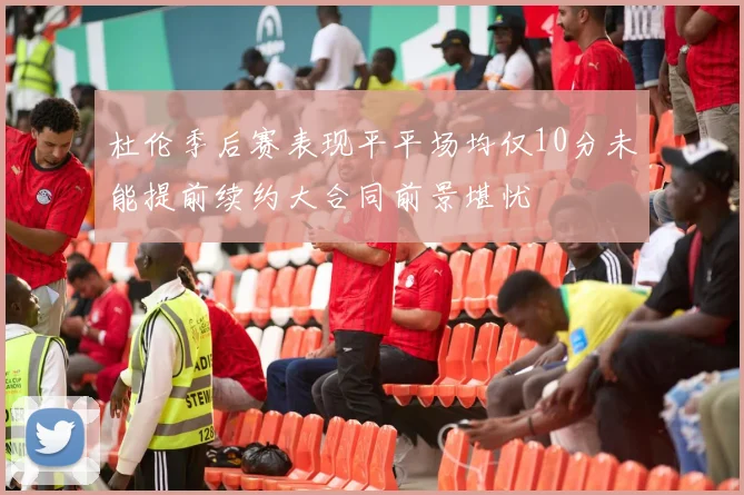 杜伦季后赛表现平平场均仅10分未能提前续约大合同前景堪忧