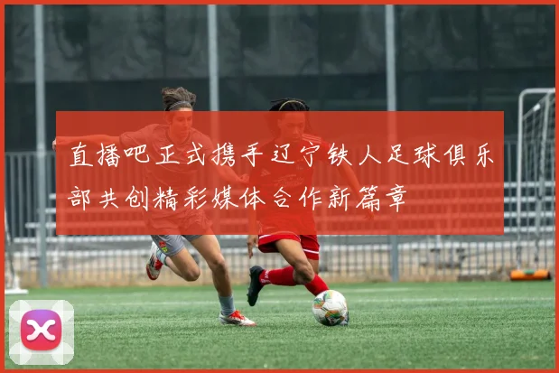 直播吧正式携手辽宁铁人足球俱乐部共创精彩媒体合作新篇章