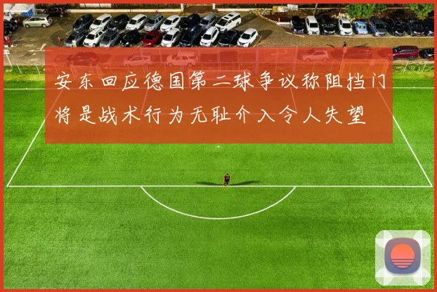 安东回应德国第二球争议称阻挡门将是战术行为无耻介入令人失望