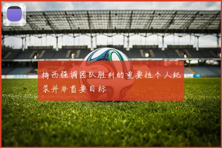 梅西强调团队胜利的重要性个人纪录并非首要目标