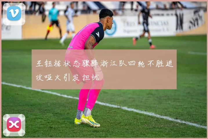 王钰栋状态骤降浙江队四轮不胜进攻哑火引发担忧