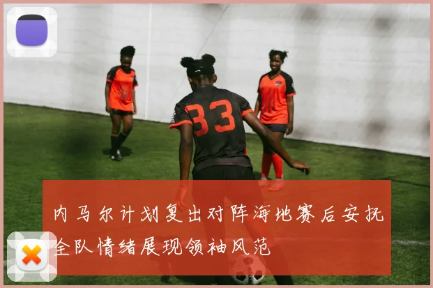 内马尔计划复出对阵海地赛后安抚全队情绪展现领袖风范