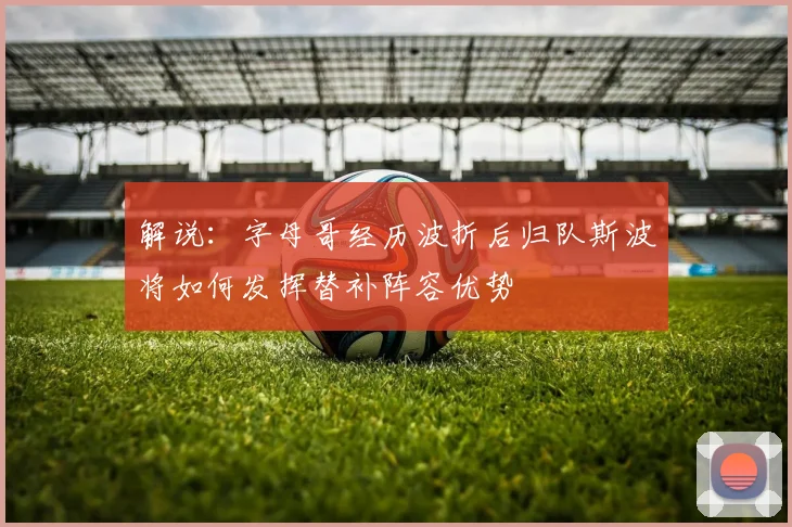 解说：字母哥经历波折后归队斯波将如何发挥替补阵容优势