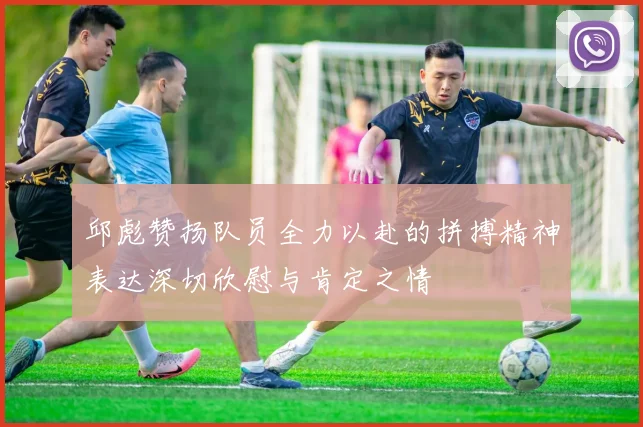 邱彪赞扬队员全力以赴的拼搏精神表达深切欣慰与肯定之情