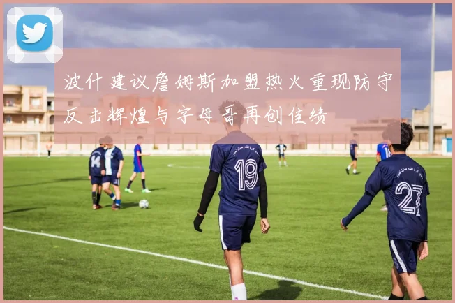 波什建议詹姆斯加盟热火重现防守反击辉煌与字母哥再创佳绩