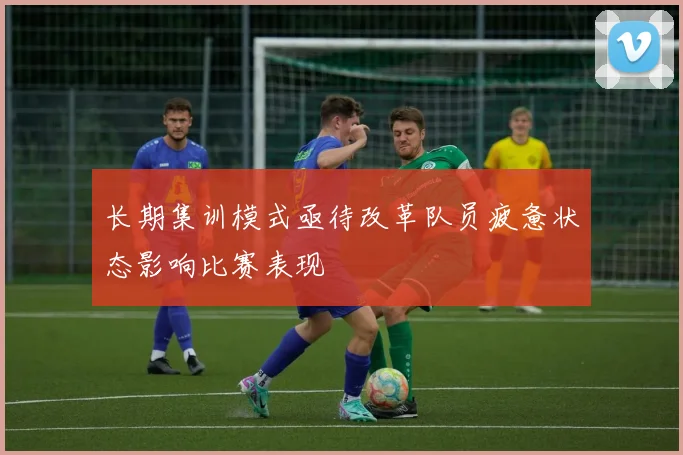 长期集训模式亟待改革队员疲惫状态影响比赛表现