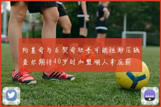 约基奇与东契奇联手可能性渺茫钱查尔期待40岁时加盟湖人拿底薪