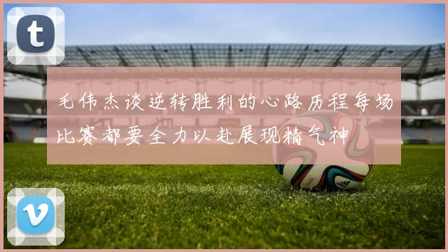 毛伟杰谈逆转胜利的心路历程每场比赛都要全力以赴展现精气神