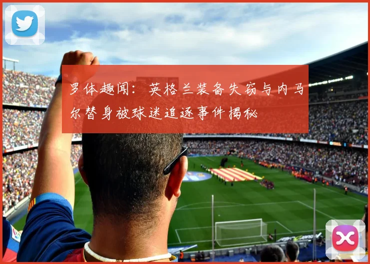 罗体趣闻：英格兰装备失窃与内马尔替身被球迷追逐事件揭秘