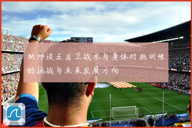 纳帅谈五后卫战术与身体对抗训练的挑战与未来发展方向