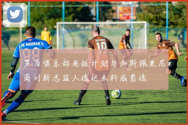 罗马俱乐部老板计划与加斯佩里尼商讨新总监人选达米科成首选