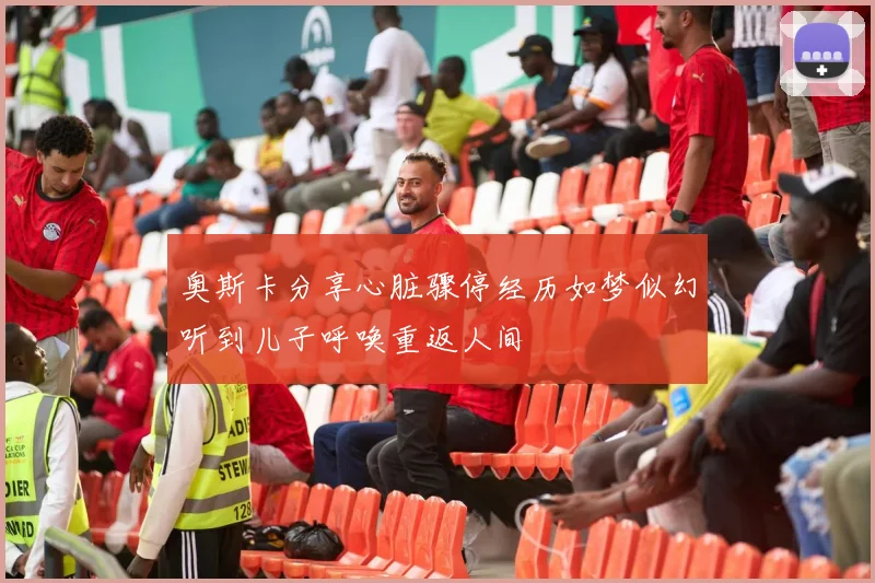 奥斯卡分享心脏骤停经历如梦似幻听到儿子呼唤重返人间