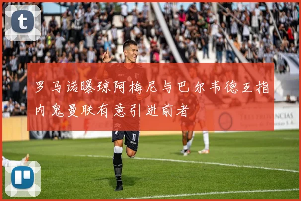 罗马诺曝琼阿梅尼与巴尔韦德互指内鬼曼联有意引进前者