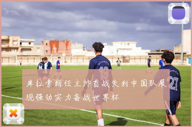 库拉索新任主帅首战失利中国队展现强劲实力备战世界杯