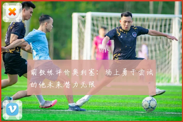 前教练评价奥利塞：场上勇于尝试的他未来潜力无限