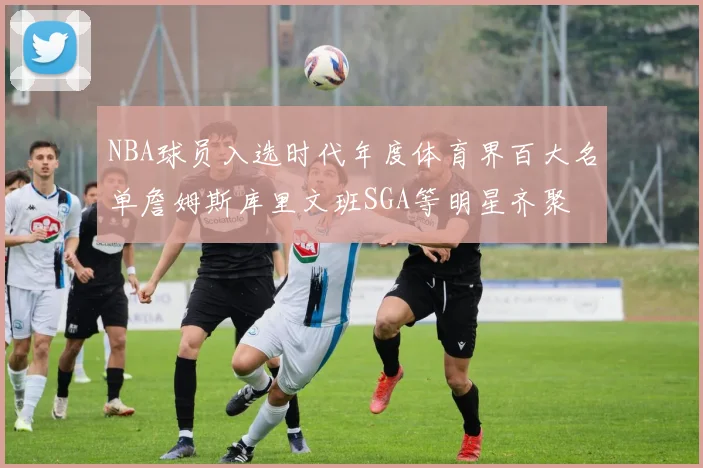 NBA球员入选时代年度体育界百大名单詹姆斯库里文班SGA等明星齐聚