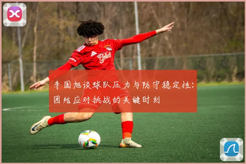 李国旭谈球队压力与防守稳定性：团结应对挑战的关键时刻